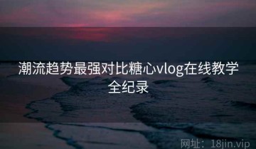 潮流趋势最强对比糖心vlog在线教学全纪录