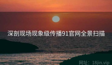 深剖现场现象级传播91官网全景扫描