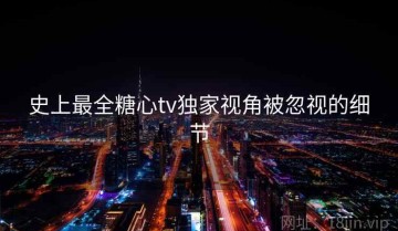 史上最全糖心tv独家视角被忽视的细节