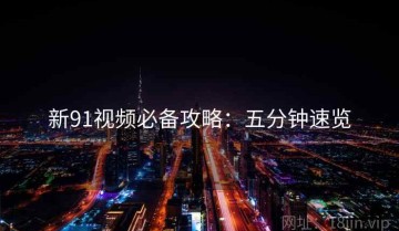 新91视频必备攻略：五分钟速览