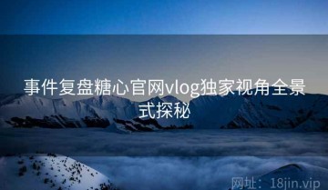 事件复盘糖心官网vlog独家视角全景式探秘