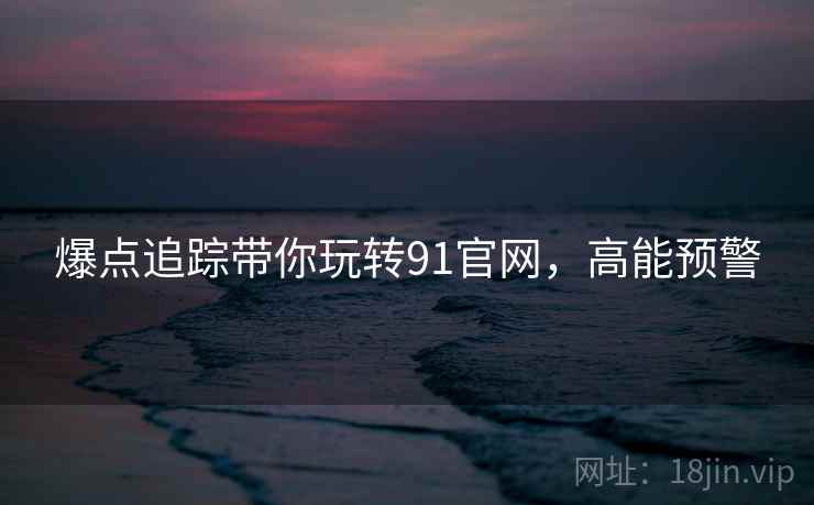 爆点追踪带你玩转91官网,高能预警 爆点追踪带你玩转91官网,高能预警