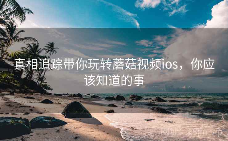 真相追踪带你玩转蘑菇视频ios,你应该知道的事 真相追踪带你玩转蘑菇视频ios,你应该知道的事