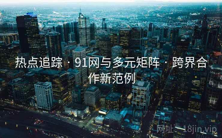 热点追踪 · 91网与多元矩阵 · 跨界合作新范例 热点追踪 · 91网与多元矩阵 · 跨界合作新范例