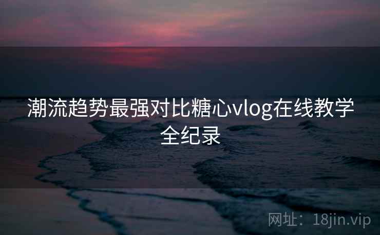 潮流趋势最强对比糖心vlog在线教学全纪录